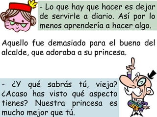 - Lo que hay que hacer es dejar
de servirle a diario. Así por lo
menos aprendería a hacer algo.
- ¿Y qué sabrás tú, vieja?
¿Acaso has visto qué aspecto
tienes? Nuestra princesa es
mucho mejor que tú.
Aquello fue demasiado para el bueno del
alcalde, que adoraba a su princesa.
 