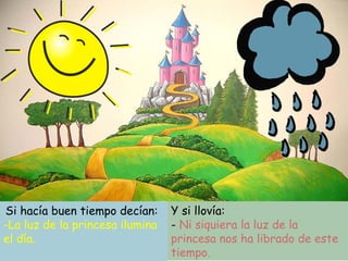 Si hacía buen tiempo decían:
-La luz de la princesa ilumina
el día.
Y si llovía:
- Ni siquiera la luz de la
princesa nos ha librado de este
tiempo.
 