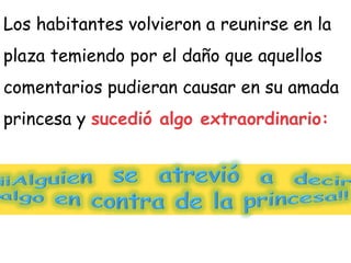Los habitantes volvieron a reunirse en la
plaza temiendo por el daño que aquellos
comentarios pudieran causar en su amada
princesa y sucedió algo extraordinario:
 