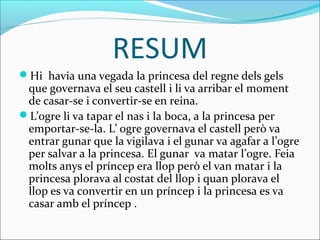 RESUM
Hi havia una vegada la princesa del regne dels gels
 que governava el seu castell i li va arribar el moment
 de casar-se i convertir-se en reina.
L’ogre li va tapar el nas i la boca, a la princesa per
 emportar-se-la. L’ ogre governava el castell però va
 entrar gunar que la vigilava i el gunar va agafar a l’ogre
 per salvar a la princesa. El gunar va matar l’ogre. Feia
 molts anys el príncep era llop però el van matar i la
 princesa plorava al costat del llop i quan plorava el
 llop es va convertir en un príncep i la princesa es va
 casar amb el príncep .
 
