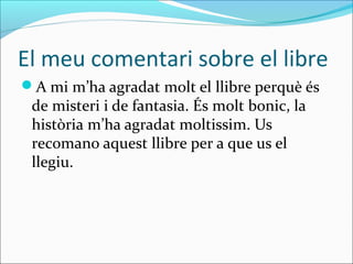 El meu comentari sobre el libre
A mi m’ha agradat molt el llibre perquè és
 de misteri i de fantasia. És molt bonic, la
 història m’ha agradat moltissim. Us
 recomano aquest llibre per a que us el
 llegiu.
 