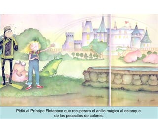Pidió al Príncipe Flotapoco que recuperara el anillo mágico al estanque  de los pececillos de colores. 