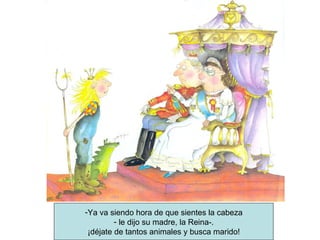 Ya va siendo hora de que sientes la cabeza le dijo su madre, la Reina-. ¡déjate de tantos animales y busca marido! 
