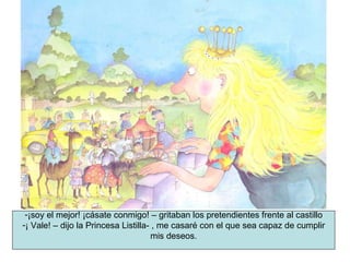 ¡soy el mejor! ¡cásate conmigo! – gritaban los pretendientes frente al castillo ¡ Vale! – dijo la Princesa Listilla- , me casaré con el que sea capaz de cumplir mis deseos. 