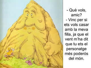 - Què vols, amic? - Vinc per si ets vols casar amb la meva filla, ja que el vent m’ha dit que tu ets el personatge més poderós del món. 