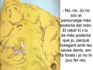 - No, no. Jo no sóc el personatge més poderós del món. El ratolí  Gris  és més poderós que jo, perquè rosegant amb les seves dents, em fa forats i jo no hi puc fer res. 