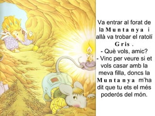 Va entrar al forat de la  Muntanya  i allà va trobar el ratolí  Gris . - Què vols, amic? - Vinc per veure si et vols casar amb la meva filla, doncs la  Muntanya  m’ha dit que tu ets el més poderós del món. 
