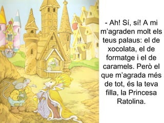 - Ah! Sí, sí! A mi m’agraden molt els teus palaus: el de xocolata, el de formatge i el de caramels. Però el que m’agrada més de tot, és la teva filla, la Princesa Ratolina. 