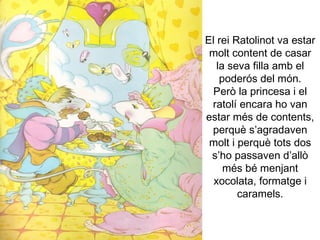 El rei Ratolinot va estar molt content de casar la seva filla amb el poderós del món. Però la princesa i el ratolí encara ho van estar més de contents, perquè s’agradaven molt i perquè tots dos s’ho passaven d’allò més bé menjant xocolata, formatge i caramels. 
