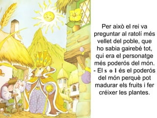 Per això el rei va preguntar al ratolí més vellet del poble, que ho sabia gairebé tot, qui era el personatge més poderós del món. - El  sol  és el poderós del món perquè pot madurar els fruits i fer créixer les plantes. 