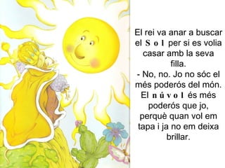 El rei va anar a buscar el  Sol  per si es volia casar amb la seva filla. - No, no. Jo no sóc el més poderós del món. El  núvol  és més poderós que jo, perquè quan vol em tapa i ja no em deixa brillar. 