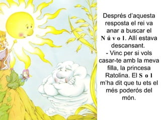 Després d’aquesta resposta el rei va anar a buscar el  Núvol . Allí estava descansant.  - Vinc per si vols casar-te amb la meva filla, la princesa Ratolina. El  Sol  m’ha dit que tu ets el més poderós del món. 