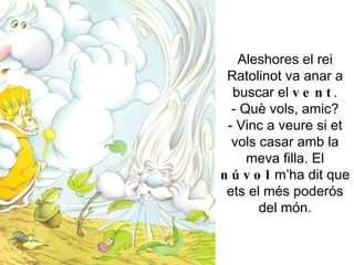 Aleshores el rei Ratolinot va anar a buscar el  vent . - Què vols, amic? - Vinc a veure si et vols casar amb la meva filla. El  núvol  m’ha dit que ets el més poderós del món. 