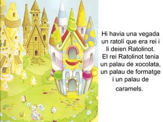 Hi havia una vegada un ratolí que era rei i li deien Ratolinot. El rei Ratolinot tenia un palau de xocolata, un palau de formatge i un palau de caramels.   