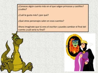 ¿Conoces algún cuento más en el que salgan princesas y castillos?
¿cuáles?

¿Cuál te gusta más? ¿por qué?

¿Qué otros personajes salen en esos cuentos?

Ahora imagínate que tú eres el escritor y puedes cambiar el final del
cuento ¿cuál sería tu final?
 
