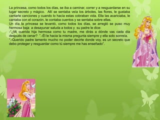 La princesa, como todos los días, se iba a caminar, correr y a resguardarse en su
lugar secreto y mágico. Allí se sentaba veía los árboles, las flores, le gustaba
cantarle canciones y cuando lo hacía estas cobraban vida. Ella las acariciaba, le
cantaba con el corazón, le contaba cuentos y se sentaba sobre ellas.
Un día la princesa se levantó, como todos los días, se arregló se puso muy
hermosa baja a desayunar saluda a todos y su padre le dice:
-“¿Mi querida hija hermosa como tu madre, me dirás a dónde vas cada día
después de cenar? ”.-Él le hacia la misma pregunta siempre y ella solo sonreía.
“.-Querido padre lamento mucho no poder decirte donde voy, es un secreto que
debo proteger y resguardar como tú siempre me has enseñado”.
 
