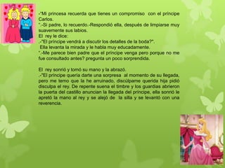-“Mi princesa recuerda que tienes un compromiso con el príncipe
Carlos.
“.-Si padre, lo recuerdo.-Respondió ella, después de limpiarse muy
suavemente sus labios.
El rey le dice:
.-"El príncipe vendrá a discutir los detalles de la boda?".
Ella levanta la mirada y le habla muy educadamente.
“.-Me parece bien padre que el príncipe venga pero porque no me
fue consultado antes? pregunta un poco sorprendida.
El rey sonrió y tomó su mano y la abrazó.
.-"El príncipe quería darte una sorpresa al momento de su llegada,
pero me temo que la he arruinado, discúlpame querida hija pidió
disculpa el rey. De repente suena el timbre y los guardias abrieron
la puerta del castillo anuncian la llegada del príncipe, ella sonrió le
apretó la mano al rey y se alejó de la silla y se levantó con una
reverencia.
 