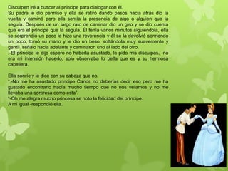 Disculpen iré a buscar al príncipe para dialogar con él.
Su padre le dio permiso y ella se retiró dando pasos hacia atrás dio la
vuelta y caminó pero ella sentía la presencia de algo o alguien que la
seguía. Después de un largo rato de caminar dio un giro y se dio cuenta
que era el príncipe que la seguía. Él tenía varios minutos siguiéndola, ella
se sorprendió un poco le hizo una reverencia y él se la devolvió sonriendo
un poco, tomó su mano y le dio un beso, soltándola muy suavemente y
gentil señalo hacia adelante y caminaron uno al lado del otro.
.-El príncipe le dijo espero no haberla asustado, le pido mis disculpas, no
era mi intensión hacerlo, solo observaba lo bella que es y su hermosa
cabellera.
Ella sonríe y le dice con su cabeza que no.
“.-No me ha asustado príncipe Carlos no deberías decir eso pero me ha
gustado encontrarlo hacía mucho tiempo que no nos veíamos y no me
llevaba una sorpresa como esta”.
“-Oh me alegra mucho princesa se noto la felicidad del príncipe.
A mi igual -respondió ella.
 