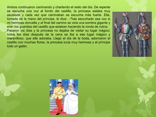 Ambos continuaron caminando y charlando el resto del día. De repente
se escucha una voz al fondo del castillo, la princesa estaba muy
asustada y cada vez que caminaban se escucha más fuerte. Ella,
tomada de la mano del príncipe, le dice: .-"has escuchado esa voz si
mi hermosa doncella y al final del camino se veía una sombra gigante y
eran los guardias del castillo que estaban haciendo la ronda de rutina..
Pasaron los días y la princesa no dejaba de visitar su lugar mágico;
todos los días después de la cena se iba a ese lugar mágico y
maravilloso, que ella adoraba. Llegó el día de la boda, adornaron el
castillo con muchas flores, la princesa lucia muy hermosa y el príncipe
todo un galán.
 