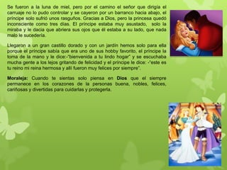 Se fueron a la luna de miel, pero por el camino el señor que dirigía el
carruaje no lo pudo controlar y se cayeron por un barranco hacia abajo, el
príncipe solo sufrió unos rasguños. Gracias a Dios, pero la princesa quedó
inconsciente como tres días. El príncipe estaba muy asustado, solo la
miraba y le dacia que abriera sus ojos que él estaba a su lado, que nada
malo le sucedería.
Llegaron a un gran castillo dorado y con un jardín hemos solo para ella
porque el príncipe sabía que era uno de sus hobby favorito, el príncipe la
toma de la mano y le dice:-“bienvenida a tu lindo hogar” y se escuchaba
mucha gente a los lejos gritando de felicidad y el príncipe le dice: -“este es
tu reino mi reina hermosa y allí fueron muy felices por siempre”.
Moraleja: Cuando te sientas solo piensa en Dios que el siempre
permanece en los corazones de la personas buena, nobles, felices,
cariñosas y divertidas para cuidarlas y protegerla.
 
