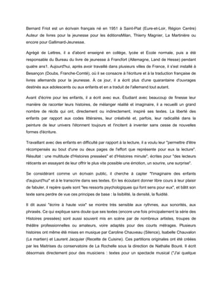 Bernard Friot est un écrivain français né en 1951 à Saint-Piat (Eure-et-Loir, Région Centre)
Auteur de livres pour la jeunesse pour les éditionsMilan, Thierry Magnier, La Martinière ou
encore pour Gallimard-Jeunesse.

Agrégé de Lettres, il a d'abord enseigné en collège, lycée et Ecole normale, puis a été
responsable du Bureau du livre de jeunesse à Francfort (Allemagne, Land de Hesse) pendant
quatre ans1. Aujourd'hui, après avoir travaillé dans plusieurs villes de France, il s'est installé à
Besançon (Doubs, Franche-Comté), où il se consacre à l'écriture et à la traduction française de
livres allemands pour la jeunesse. À ce jour, il a écrit plus d'une quarantaine d'ouvrages
destinés aux adolescents ou aux enfants et en a traduit de l'allemand tout autant.

Avant d'écrire pour les enfants, il a écrit avec eux. Étudiant avec beaucoup de finesse leur
manière de raconter leurs histoires, de mélanger réalité et imaginaire, il a recueilli un grand
nombre de récits qui ont, directement ou indirectement, inspiré ses textes. La liberté des
enfants par rapport aux codes littéraires, leur créativité et, parfois, leur radicalité dans la
peinture de leur univers l'étonnent toujours et l'incitent à inventer sans cesse de nouvelles
formes d'écriture.

Travaillant avec des enfants en difficulté par rapport à la lecture, il a voulu leur "permettre d'être
récompensés au bout d'une ou deux pages de l'effort que représente pour eux la lecture".
Résultat : une multitude d'Histoires pressées" et d'Histoires minute", écrites pour "des lecteurs
réticents en essayant de leur offrir le plus vite possible une émotion, un sourire, une surprise".

Se considérant comme un écrivain public, il cherche à capter "l'imaginaire des enfants
d'aujourd'hui" et à le transcrire dans ses textes. En les écoutant donner libre cours à leur plaisir
de fabuler, il repère quels sont "les ressorts psychologiques qui font sens pour eux", et bâtit son
texte sans perdre de vue ces principes de base : la lisibilité, la densité, la fluidité.

Il dit aussi "écrire à haute voix" se montre très sensible aux rythmes, aux sonorités, aux
phrasés. Ce qui explique sans doute que ses textes (encore une fois principalement la série des
Histoires pressées) sont aussi souvent mis en scène par de nombreux artistes, troupes de
théâtre professionnelles ou amateurs, voire adaptés pour des courts métrages. Plusieurs
histoires ont même été mises en musique par Caroline Chauveau (Silence), Isabelle Chauvalon
(Le martien) et Laurent Jacquier (Recette de Cuisine). Ces partitions originales ont été créées
par les Maitrises du conservatoire de La Rochelle sous la direction de Nathalie Bouré. Il écrit
désormais directement pour des musiciens : textes pour un spectacle musical ("J'ai quelque
 