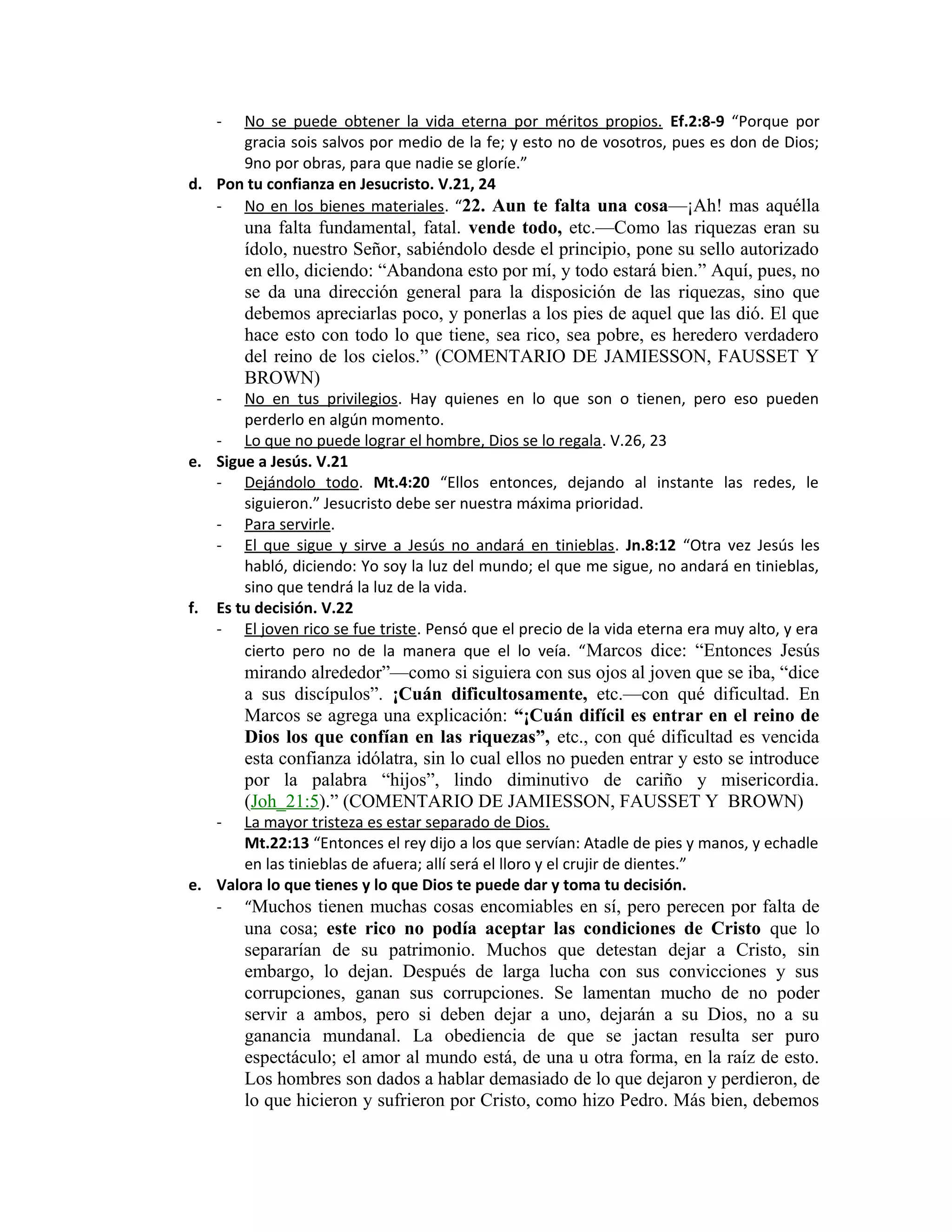 - No se puede obtener la vida eterna por méritos propios. Ef.2:8-9 “Porque por
gracia sois salvos por medio de la fe; y esto no de vosotros, pues es don de Dios;
9no por obras, para que nadie se gloríe.”
d. Pon tu confianza en Jesucristo. V.21, 24
- No en los bienes materiales. “22. Aun te falta una cosa—¡Ah! mas aquélla
una falta fundamental, fatal. vende todo, etc.—Como las riquezas eran su
ídolo, nuestro Señor, sabiéndolo desde el principio, pone su sello autorizado
en ello, diciendo: “Abandona esto por mí, y todo estará bien.” Aquí, pues, no
se da una dirección general para la disposición de las riquezas, sino que
debemos apreciarlas poco, y ponerlas a los pies de aquel que las dió. El que
hace esto con todo lo que tiene, sea rico, sea pobre, es heredero verdadero
del reino de los cielos.” (COMENTARIO DE JAMIESSON, FAUSSET Y
BROWN)
- No en tus privilegios. Hay quienes en lo que son o tienen, pero eso pueden
perderlo en algún momento.
- Lo que no puede lograr el hombre, Dios se lo regala. V.26, 23
e. Sigue a Jesús. V.21
- Dejándolo todo. Mt.4:20 “Ellos entonces, dejando al instante las redes, le
siguieron.” Jesucristo debe ser nuestra máxima prioridad.
- Para servirle.
- El que sigue y sirve a Jesús no andará en tinieblas. Jn.8:12 “Otra vez Jesús les
habló, diciendo: Yo soy la luz del mundo; el que me sigue, no andará en tinieblas,
sino que tendrá la luz de la vida.
f. Es tu decisión. V.22
- El joven rico se fue triste. Pensó que el precio de la vida eterna era muy alto, y era
cierto pero no de la manera que el lo veía. “Marcos dice: “Entonces Jesús
mirando alrededor”—como si siguiera con sus ojos al joven que se iba, “dice
a sus discípulos”. ¡Cuán dificultosamente, etc.—con qué dificultad. En
Marcos se agrega una explicación: “¡Cuán difícil es entrar en el reino de
Dios los que confían en las riquezas”, etc., con qué dificultad es vencida
esta confianza idólatra, sin lo cual ellos no pueden entrar y esto se introduce
por la palabra “hijos”, lindo diminutivo de cariño y misericordia.
(Joh_21:5).” (COMENTARIO DE JAMIESSON, FAUSSET Y BROWN)
- La mayor tristeza es estar separado de Dios.
Mt.22:13 “Entonces el rey dijo a los que servían: Atadle de pies y manos, y echadle
en las tinieblas de afuera; allí será el lloro y el crujir de dientes.”
e. Valora lo que tienes y lo que Dios te puede dar y toma tu decisión.
- “Muchos tienen muchas cosas encomiables en sí, pero perecen por falta de
una cosa; este rico no podía aceptar las condiciones de Cristo que lo
separarían de su patrimonio. Muchos que detestan dejar a Cristo, sin
embargo, lo dejan. Después de larga lucha con sus convicciones y sus
corrupciones, ganan sus corrupciones. Se lamentan mucho de no poder
servir a ambos, pero si deben dejar a uno, dejarán a su Dios, no a su
ganancia mundanal. La obediencia de que se jactan resulta ser puro
espectáculo; el amor al mundo está, de una u otra forma, en la raíz de esto.
Los hombres son dados a hablar demasiado de lo que dejaron y perdieron, de
lo que hicieron y sufrieron por Cristo, como hizo Pedro. Más bien, debemos
 