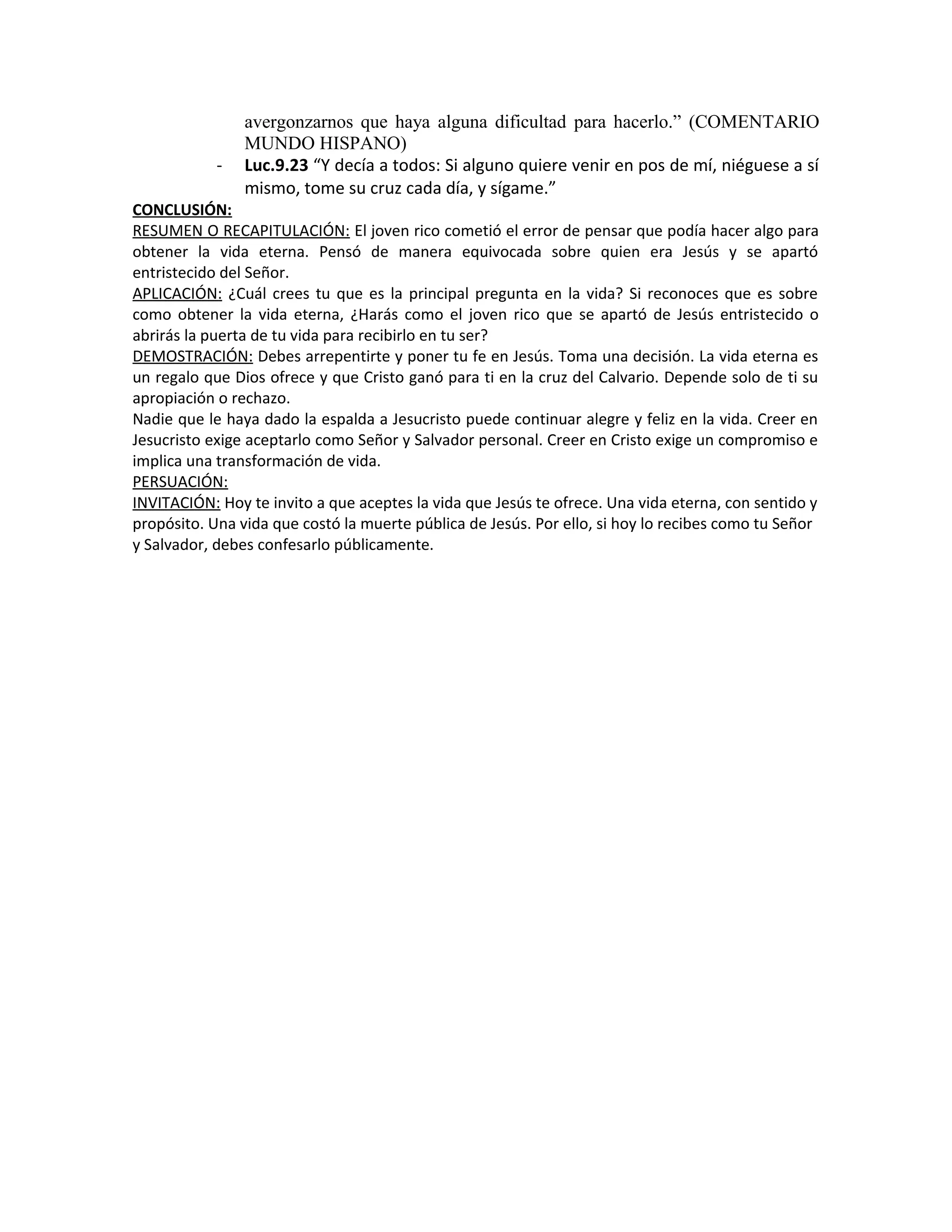 avergonzarnos que haya alguna dificultad para hacerlo.” (COMENTARIO
MUNDO HISPANO)
- Luc.9.23 “Y decía a todos: Si alguno quiere venir en pos de mí, niéguese a sí
mismo, tome su cruz cada día, y sígame.”
CONCLUSIÓN:
RESUMEN O RECAPITULACIÓN: El joven rico cometió el error de pensar que podía hacer algo para
obtener la vida eterna. Pensó de manera equivocada sobre quien era Jesús y se apartó
entristecido del Señor.
APLICACIÓN: ¿Cuál crees tu que es la principal pregunta en la vida? Si reconoces que es sobre
como obtener la vida eterna, ¿Harás como el joven rico que se apartó de Jesús entristecido o
abrirás la puerta de tu vida para recibirlo en tu ser?
DEMOSTRACIÓN: Debes arrepentirte y poner tu fe en Jesús. Toma una decisión. La vida eterna es
un regalo que Dios ofrece y que Cristo ganó para ti en la cruz del Calvario. Depende solo de ti su
apropiación o rechazo.
Nadie que le haya dado la espalda a Jesucristo puede continuar alegre y feliz en la vida. Creer en
Jesucristo exige aceptarlo como Señor y Salvador personal. Creer en Cristo exige un compromiso e
implica una transformación de vida.
PERSUACIÓN:
INVITACIÓN: Hoy te invito a que aceptes la vida que Jesús te ofrece. Una vida eterna, con sentido y
propósito. Una vida que costó la muerte pública de Jesús. Por ello, si hoy lo recibes como tu Señor
y Salvador, debes confesarlo públicamente.
 