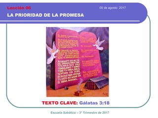05 de agosto 2017
LA PRIORIDAD DE LA PROMESA
TEXTO CLAVE: Gálatas 3:18
Escuela Sabática – 3° Trimestre de 2017
Lección 06
 