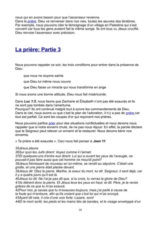 nous qui en avons besoin pour que l’ascenseur revienne.
Dans la prière, Dieu va renverser dans nos vies, toutes les œuvres des ténèbres.
Par exemple, nous pouvons citer le témoignage d’un village en Palestine qui s’est
converti car tous les gens avaient fait le même songe. Ils ont tous vu Jésus crucifié.
Dieu renvoie l’ascenseur avec précision.




La prière: Partie 3

Nous pouvons rappeler ce soir, les trois conditions pour entrer dans la présence de
Dieu:

     que nous ne soyons saints
     que Dieu lui même nous couvre
     que Dieu fasse un miracle qui nous transforme en ange

Si nous avons une bonne attitude, Dieu nous fait miséricorde.

Dans Luc 1:5, nous lisons que Zacharie et Élisabeth n’ont pas été exaucés et ils
ne sont pas tombés dans l’amertume.
Pourquoi? Ils ont continué malgré tout à suivre les commandements de Dieu.
Dans le ciel, nous avons vu que c’est le plan de l’adoration, il n’y a pas de prière car
tout est parfait. Ce sont les coupes d’or qui reçoivent nos prières.
Nous pouvons parfois prier pour des situations conflictuelles et nous devons nous
rappeler que si notre ennemi chute, de ne pas nous réjouir. En effet, la parole déclare
que le Seigneur peut relever un ennemi et le restaurer. Nous devons bénir nos
ennemis.
« Ta prière a été exaucée ». Ceci nous fait penser à Jean 11:

35Jésus pleura.
36Sur quoi les Juifs dirent: Voyez comme il l’aimait.
37Et quelques-uns d’entre eux dirent: Lui qui a ouvert les yeux de l’aveugle, ne
pouvait-il pas faire aussi que cet homme ne mourût point?
38Jésus frémissant de nouveau en lui-même, se rendit au sépulcre. C’était une
grotte, et une pierre était placée devant.
39Jésus dit: Otez la pierre. Marthe, la soeur du mort, lui dit: Seigneur, il sent déjà, car
il y a quatre jours qu’il est là.
40Jésus lui dit: Ne t’ai-je pas dit que, si tu crois, tu verras la gloire de Dieu?
41Ils ôtèrent donc la pierre. Et Jésus leva les yeux en haut, et dit: Père, je te rends
grâces de ce que tu m’as exaucé.
42Pour moi, je savais que tu m’exauces toujours; mais j’ai parlé à cause de
la foule qui m’entoure, afin qu’ils croient que c’est toi qui m’as envoyé.
43Ayant dit cela, il cria d’une voix forte: Lazare, sors!
44Et le mort sortit, les pieds et les mains liés de bandes, et le visage enveloppé d’un

                                             10
 