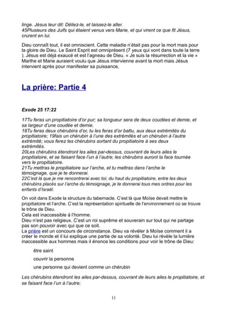 linge. Jésus leur dit: Déliez-le, et laissez-le aller.
45Plusieurs des Juifs qui étaient venus vers Marie, et qui virent ce que fit Jésus,
crurent en lui.
Dieu connaît tout, il est omniscient. Cette maladie n’était pas pour la mort mais pour
la gloire de Dieu. Le Saint Esprit est omniprésent (7 yeux qui vont dans toute la terre
). Jésus est déjà exaucé et est l’agneau de Dieu. « Je suis la résurrection et la vie »
Marthe et Marie auraient voulu que Jésus intervienne avant la mort mais Jésus
intervient après pour manifester sa puissance,



La prière: Partie 4

Exode 25 17:22

17Tu feras un propitiatoire d’or pur; sa longueur sera de deux coudées et demie, et
sa largeur d’une coudée et demie.
18Tu feras deux chérubins d’or, tu les feras d’or battu, aux deux extrémités du
propitiatoire; 19fais un chérubin à l’une des extrémités et un chérubin à l’autre
extrémité; vous ferez les chérubins sortant du propitiatoire à ses deux
extrémités.
20Les chérubins étendront les ailes par-dessus, couvrant de leurs ailes le
propitiatoire, et se faisant face l’un à l’autre; les chérubins auront la face tournée
vers le propitiatoire.
21Tu mettras le propitiatoire sur l’arche, et tu mettras dans l’arche le
témoignage, que je te donnerai.
22C’est là que je me rencontrerai avec toi; du haut du propitiatoire, entre les deux
chérubins placés sur l’arche du témoignage, je te donnerai tous mes ordres pour les
enfants d’Israël.
On voit dans Exode la structure du tabernacle. C’est là que Moïse devait mettre le
propitiatoire et l’arche. C’est la représentation spirituelle de l’environnement où se trouve
le trône de Dieu.
Cela est inaccessible à l’homme.
Dieu n’est pas religieux. C’est un roi suprême et souverain sur tout qui ne partage
pas son pouvoir avec qui que ce soit.
La prière est un concours de circonstance. Dieu va révéler à Moïse comment il a
créer le monde et il lui explique une partie de sa volonté. Dieu lui révèle la lumière
inaccessible aux hommes mais il énonce les conditions pour voir le trône de Dieu:
      être saint
      couvrir la personne
      une personne qui devient comme un chérubin

Les chérubins étendront les ailes par-dessus, couvrant de leurs ailes le propitiatoire, et
se faisant face l’un à l’autre;


                                              11
 