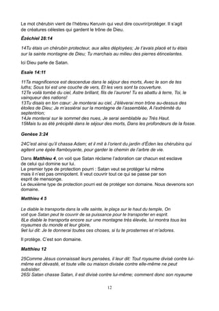 Le mot chérubin vient de l’hébreu Keruvin qui veut dire couvrir/protéger. Il s’agit
de créatures célestes qui gardent le trône de Dieu.
Ézéchiel 28:14

14Tu étais un chérubin protecteur, aux ailes déployées; Je t’avais placé et tu étais
sur la sainte montagne de Dieu; Tu marchais au milieu des pierres étincelantes.
Ici Dieu parle de Satan.

Esaïe 14:11

11Ta magnificence est descendue dans le séjour des morts, Avec le son de tes
luths; Sous toi est une couche de vers, Et les vers sont ta couverture.
12Te voilà tombé du ciel, Astre brillant, fils de l’aurore! Tu es abattu à terre, Toi, le
vainqueur des nations!
13Tu disais en ton cœur: Je monterai au ciel, J’élèverai mon trône au-dessus des
étoiles de Dieu; Je m’assiérai sur la montagne de l’assemblée, A l’extrémité du
septentrion;
14Je monterai sur le sommet des nues, Je serai semblable au Très Haut.
15Mais tu as été précipité dans le séjour des morts, Dans les profondeurs de la fosse.

Genèse 3:24

24C’est ainsi qu’il chassa Adam; et il mit à l’orient du jardin d’Éden les chérubins qui
agitent une épée flamboyante, pour garder le chemin de l’arbre de vie.
Dans Matthieu 4, on voit que Satan réclame l’adoration car chacun est esclave
de celui qui domine sur lui.
Le premier type de protection pourri : Satan veut se protéger lui même
mais il n’est pas omnipotent. Il veut couvrir tout ce qui se passe par son
esprit de mensonge.
Le deuxième type de protection pourri est de protéger son domaine. Nous devenons son
domaine.

Matthieu 4 5

Le diable le transporta dans la ville sainte, le plaça sur le haut du temple, On
voit que Satan peut te couvrir de sa puissance pour te transporter en esprit.
8Le diable le transporta encore sur une montagne très élevée, lui montra tous les
royaumes du monde et leur gloire,
9et lui dit: Je te donnerai toutes ces choses, si tu te prosternes et m’adores.
Il protège. C’est son domaine.

Matthieu 12

25Comme Jésus connaissait leurs pensées, il leur dit: Tout royaume divisé contre lui-
même est dévasté, et toute ville ou maison divisée contre elle-même ne peut
subsister.
26Si Satan chasse Satan, il est divisé contre lui-même; comment donc son royaume

                                            12
 