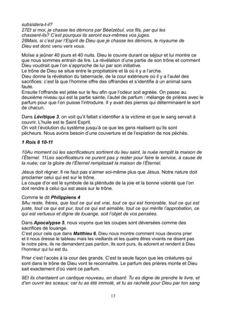 subsistera-t-il?
27Et si moi, je chasse les démons par Béelzébul, vos fils, par qui les
chassent-ils? C’est pourquoi ils seront eux-mêmes vos juges.
28Mais, si c’est par l’Esprit de Dieu que je chasse les démons, le royaume de
Dieu est donc venu vers vous.
Moïse a jeûner 40 jours et 40 nuits. Dieu le couvre durant ce séjour et lui montre ce
que nous sommes entrain de lire. La révélation d’une partie de son trône et comment
Dieu voudrait que l’on s’approche de lui par son initiative.
Le trône de Dieu se situe entre le propitiatoire et là où il y a l’arche.
Dieu donne la révélation du tabernacle, de la cour extérieure où il y a l’autel des
sacrifices: c’est là que l’homme offre des offrandes et s’identifie à un animal sans
faute.
Ensuite l’offrande est jetée sur le feu afin que l’odeur soit agréée. On passe au
deuxième niveau qui est la partie sainte, l’autel de parfum : mélange de prières avec le
parfum pour que l’on puisse l’introduire. Il y avait des pierres qui déterminaient le sort
de chacun.
Dans Lévitique 3, on voit qu’il fallait s’identifier à la victime et que le sang servait à
couvrir. L’huile est le Saint Esprit.
On voit l’évolution du système jusqu’à ce que les gens réalisent qu’ils sont
pécheurs. Nous avons besoin d’une couverture et de l’expiation de nos péchés.
1 Rois 8 10-11

10Au moment où les sacrificateurs sortirent du lieu saint, la nuée remplit la maison de
l’Éternel. 11Les sacrificateurs ne purent pas y rester pour faire le service, à cause de
la nuée; car la gloire de l’Éternel remplissait la maison de l’Éternel.
Jésus doit régner. Il ne faut pas s’aimer soi-même plus que Jésus. Notre nature doit
proclamer celui qui est sur le trône.
La coupe d’or est le symbole de la plénitude de la joie et la bonne volonté que l’on
doit rendre à celui qui est assis sur le trône.
Comme le dit Philippiens 4
8Au reste, frères, que tout ce qui est vrai, tout ce qui est honorable, tout ce qui est
juste, tout ce qui est pur, tout ce qui est aimable, tout ce qui mérite l’approbation, ce
qui est vertueux et digne de louange, soit l’objet de vos pensées.
Dans Apocalypse 5, nous voyons que les coupes sont déversées comme des
sacrifices de louange.
C’est pour cela que dans Matthieu 6, Dieu nous montre comment nous devons prier
et il nous dresse le tableau mais les vieillards et les quatre êtres vivants ne disent pas
le notre père, ils ne demandent pas pardon. Ils sont purs, ils adorent et rendent à Dieu
l’honneur qui lui est du.
Prier c’est l’accès à la cour des grands. C’est la seule façon que les créatures qui
sont dans le trône de Dieu vont te reconnaître. Le parfum des prières monte et Dieu
sait exactement d’où vient ce parfum.
9Et ils chantaient un cantique nouveau, en disant: Tu es digne de prendre le livre, et
d’en ouvrir les sceaux; car tu as été immolé, et tu as racheté pour Dieu par ton sang

                                              13
 