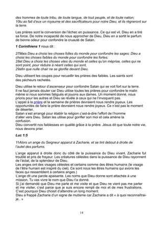 des hommes de toute tribu, de toute langue, de tout peuple, et de toute nation;
10tu as fait d’eux un royaume et des sacrificateurs pour notre Dieu, et ils régneront sur
la terre.
Les prières sont la conversion de l’échec en puissance. Ce qui est vil, Dieu en a tiré
sa force. De notre incapacité de nous approcher de Dieu, Dieu en a sortit le parfum
de bonne odeur pour confondre la cruauté de Satan.
1 Corinthiens 1 nous dit :

27Mais Dieu a choisi les choses folles du monde pour confondre les sages; Dieu a
choisi les choses faibles du monde pour confondre les fortes;
28et Dieu a choisi les choses viles du monde et celles qu’on méprise, celles qui ne
sont point, pour réduire à néant celles qui sont,
29afin que nulle chair ne se glorifie devant Dieu.
Dieu utilisent les coupes pour recueillir les prières des faibles. Les saints sont
des pécheurs rachetés.
Dieu utilise le retour d’ascenseur pour confondre Satan qui se voit fort sur la terre.
Il ne faut jamais douter car Dieu utilise toutes les prières pour confondre le malin
même si nous sommes fatigués et jouons aux dames. Un moment donné, nous
prions pour les autres et Dieu se révèle à ceux qui ne l’invoquent pas.
L’appel à la prière et la semaine de prières devraient nous rendre joyeux. Les
opportunités de faire la prière devraient nous rendre joyeux. Ce n’est pas le moment
de déserter.
Satan s’est arrangé pour établir la religion c’est-à-dire l’effort de l’homme
d’aller vers Dieu. Satan les utilise pour gonfler son moi et cela amène la
confusion.
Dieu convertit nos faiblesses en qualité grâce à la prière. Jésus dit que toute notre vie,
nous devons prier.
Luc 1:5

11Alors un ange du Seigneur apparut à Zacharie, et se tint debout à droite de
l’autel des parfums.
L’ange apparut à droite donc du côté de la puissance du Dieu vivant. Zacharie fut
troublé et pris de frayeur. Les créatures célestes dans la puissance de Dieu rayonnent
de l’éclat, de la splendeur de Dieu.
Les anges ont des visages célestes et certains comme des êtres humains (le visage
de l’être humain est inspiré du ciel). Ce sont nous les êtres humains qui avons les
faces qui ressemblent à certains anges.)
L’ange dit une parole apaisante. Les noms que Dieu donne sont attachés à une
mission. Tu vas vivre le nom que Dieu t’a donné.
Si j’ai demandé que Dieu me parle et me visite et que Dieu ne vient pas me parler
et me visiter, c’est parce que je suis encore rempli de moi et de mes frustrations.
C’est pourquoi Dieu choisit d’attendre un long moment.
Dieu a frappé Zacharie d’un signe de mutisme car Zacharie a dit « à quoi reconnaîtrai-
je.. »


                                             14
 