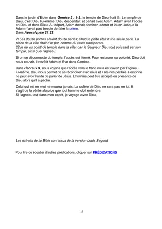 Dans le jardin d’Eden dans Genèse 3 : 1-3, le temple de Dieu était là. Le temple de
Dieu, c’est Dieu lui-même. Dieu descendait et parlait avec Adam. Adam avait l’accès
en Dieu et dans Dieu. Au départ, Adam devait dominer, adorer et louer. Jusque là
Adam n’avait pas besoin de faire la prière.
Dans Apocalypse 21:22
21Les douze portes étaient douze perles; chaque porte était d’une seule perle. La
place de la ville était d’or pur, comme du verre transparent.
22Je ne vis point de temple dans la ville; car le Seigneur Dieu tout puissant est son
temple, ainsi que l’agneau.
Si on se déconnecte du temple, l’accès est fermé. Pour restaurer sa volonté, Dieu doit
nous couvrir. Il revêtit Adam et Eve dans Genèse.
Dans Hébreux 9, nous voyons que l’accès vers le trône nous est ouvert par l’agneau
lui-même. Dieu nous permet de se réconcilier avec nous et il ôte nos péchés. Personne
ne peut avoir honte de parler de Jésus. L’homme peut être accepté en présence de
Dieu alors qu’il a péché.
Celui qui est en moi ne mourra jamais. La colère de Dieu ne sera pas en lui. Il
s’agit de la vérité absolue que tout homme doit entendre.
Si l’agneau est dans mon esprit, je voyage avec Dieu.




Les extraits de la Bible sont issus de la version Louis Segond


Pour lire ou écouter d'autres prédications, cliquer sur PRÉDICATIONS




                                           15
 