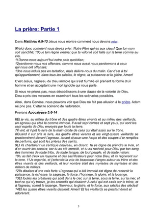 La prière: Partie 1

Dans Matthieu 6:9-13 Jésus nous montre comment nous devons prier:

9Voici donc comment vous devez prier: Notre Père qui es aux cieux! Que ton nom
soit sanctifié; 10que ton règne vienne; que ta volonté soit faite sur la terre comme au
ciel.
11Donne-nous aujourd’hui notre pain quotidien;
12pardonne-nous nos offenses, comme nous aussi nous pardonnons à ceux
qui nous ont offensés;
13ne nous induis pas en tentation, mais délivre-nous du malin. Car c’est à toi
qu’appartiennent, dans tous les siècles, le règne, la puissance et la gloire. Amen!
C’est Jésus, l’agneau de Dieu immolé qui s’est humilié en prenant la forme d’un
homme et en acceptant une mort ignoble qui nous parle.
Si nous ne prions pas, nous désobéissons à une clause de la volonté de Dieu.
Dieu a pris des mesures en examinant tous les scénarios possibles.
Ainsi, dans Genèse, nous pouvons voir que Dieu ne fait pas allusion à la prière. Adam
ne prie pas. C’était le scénario de l’adoration.
Prenons Apocalypse 5:6-14

6Et je vis, au milieu du trône et des quatre êtres vivants et au milieu des vieillards,
un agneau qui était là comme immolé. Il avait sept cornes et sept yeux, qui sont les
sept esprits de Dieu envoyés par toute la terre.
7Il vint, et il prit le livre de la main droite de celui qui était assis sur le trône.
8Quand il eut pris le livre, les quatre êtres vivants et les vingt-quatre vieillards se
prosternèrent devant l’agneau, tenant chacun une harpe et des coupes d’or remplies
de parfums, qui sont les prières des saints.
9Et ils chantaient un cantique nouveau, en disant: Tu es digne de prendre le livre, et
d’en ouvrir les sceaux; car tu as été immolé, et tu as racheté pour Dieu par ton sang
des hommes de toute tribu, de toute langue, de tout peuple, et de toute nation;
10tu as fait d’eux un royaume et des sacrificateurs pour notre Dieu, et ils régneront sur
la terre. 11Je regardai, et j’entendis la voix de beaucoup d’anges autour du trône et des
êtres vivants et des vieillards, et leur nombre était des myriades de myriades et des
milliers de milliers.
12Ils disaient d’une voix forte: L’agneau qui a été immolé est digne de recevoir la
puissance, la richesse, la sagesse, la force, l’honneur, la gloire, et la louange.
13Et toutes les créatures qui sont dans le ciel, sur la terre, sous la terre, sur la mer, et
tout ce qui s’y trouve, je les entendis qui disaient: A celui qui est assis sur le trône, et
à l’agneau, soient la louange, l’honneur, la gloire, et la force, aux siècles des siècles!
14Et les quatre êtres vivants disaient: Amen! Et les vieillards se prosternèrent et
adorèrent.


                                              3
 