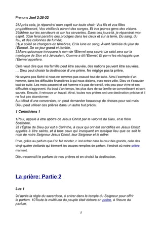Prenons Joel 2:28-32

28Après cela, je répandrai mon esprit sur toute chair; Vos fils et vos filles
prophétiseront, Vos vieillards auront des songes, Et vos jeunes gens des visions.
29Même sur les serviteurs et sur les servantes, Dans ces jours-là, je répandrai mon
esprit. 30Je ferai paraître des prodiges dans les cieux et sur la terre, Du sang, du
feu, et des colonnes de fumée;
31Le soleil se changera en ténèbres, Et la lune en sang, Avant l’arrivée du jour de
l’Éternel, De ce jour grand et terrible.
32Alors quiconque invoquera le nom de l’Éternel sera sauvé; Le salut sera sur la
montagne de Sion et à Jérusalem, Comme a dit l’Éternel, Et parmi les réchappés que
l’Éternel appellera.

Cela veut dire que ma famille peut être sauvée, des nations peuvent être sauvées,
… Dieu peut choisir la destination d’une prière. Ne néglige pas la prière,
Ne soyons pas fâché si nous ne sommes pas exaucé tout de suite. Ainsi l’exemple d’un
homme, dans les difficultés financières à qui nous disions, avec notre zèle, Dieu va t’exaucer
tout de suite. Les mois passent et cet homme n’a pas de travail, très peu pour vivre et ses
difficultés s’aggravent. Au bout d’un temps, les plus durs de sa famille se convertissent et sont
sauvés. Ensuite, il retrouve un travail. Ainsi, toutes nos prières ont une destination précise et il
ne faut pas abandonner.
Au début d’une conversion, on peut demander beaucoup de choses pour soi mais
Dieu peut utiliser ces prières dans un autre but précis.
1 Corinthiens 1

1Paul, appelé à être apôtre de Jésus Christ par la volonté de Dieu, et le frère
Sosthène,
2à l’Église de Dieu qui est à Corinthe, à ceux qui ont été sanctifiés en Jésus Christ,
appelés à être saints, et à tous ceux qui invoquent en quelque lieu que ce soit le
nom de notre Seigneur Jésus Christ, leur Seigneur et le nôtre:
Prier, grâce au parfum que l’on fait monter, c ‘est entrer dans la cour des grands, celle des
vingt-quatre vieillards qui tiennent les coupes remplies de parfum, l’endroit où notre prière
montent.

Dieu reconnaît le parfum de nos prières et en choisit la destination.




La prière: Partie 2

Luc 1

9d’après la règle du sacerdoce, à entrer dans le temple du Seigneur pour offrir
le parfum. 10Toute la multitude du peuple était dehors en prière, à l’heure du
parfum.

                                                 5
 