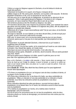 11Alors un ange du Seigneur apparut à Zacharie, et se tint debout à droite de
l’autel des parfums.
12Zacharie fut troublé en le voyant, et la frayeur s’empara de lui.
13Mais l’ange lui dit: Ne crains point, Zacharie; car ta prière a été exaucée. Ta femme
Élisabeth t’enfantera un fils, et tu lui donneras le nom de Jean.
14Il sera pour toi un sujet de joie et d’allégresse, et plusieurs se réjouiront de sa
naissance. 15Car il sera grand devant le Seigneur. Il ne boira ni vin, ni liqueur
enivrante, et il sera rempli de l’Esprit Saint dès le sein de sa mère;
16il ramènera plusieurs des fils d’Israël au Seigneur, leur Dieu;
17il marchera devant Dieu avec l’esprit et la puissance d’Élie, pour ramener les cœurs
des pères vers les enfants, et les rebelles à la sagesse des justes, afin de préparer au
Seigneur un peuple bien disposé.
18Zacharie dit à l’ange: A quoi reconnaîtrai-je cela? Car je suis vieux, et ma femme
est avancée en âge.
19L’ange lui répondit: Je suis Gabriel, je me tiens devant Dieu; j’ai été envoyé pour
te parler, et pour t’annoncer cette bonne nouvelle.
20Et voici, tu seras muet, et tu ne pourras parler jusqu’au jour où ces choses
arriveront, parce que tu n’as pas cru à mes paroles, qui s’accompliront en leur
temps.
21Cependant, le peuple attendait Zacharie, s’étonnant de ce qu’il restait si
longtemps dans le temple.
22Quand il sortit, il ne put leur parler, et ils comprirent qu’il avait eu une vision dans
le temple; il leur faisait des signes, et il resta muet.
23Lorsque ses jours de service furent écoulés, il s’en alla chez lui.
24Quelque temps après, Élisabeth, sa femme, devint enceinte. Elle se cacha pendant
cinq mois, disant:
25C’est la grâce que le Seigneur m’a faite, quand il a jeté les yeux sur moi
pour ôter mon opprobre parmi les hommes.
Dieu a dit à Zacharie « ta prière a été exaucée », Nous voyons dans ce passage une
forme de rituel qui est l’image du céleste, à savoir le temple, un autel et un prêtre qui
matin et soir devait rentrer dans une pièce où il y avait un autel de parfum. C’est une
forme qu’ils perpétuent.
Dans Exode 25 : 17-22, Dieu décrit les lieux Saints que l’on peut également
trouver dans Apocalypse:
17Tu feras un propitiatoire d’or pur; sa longueur sera de deux coudées et demie, et
sa largeur d’une coudée et demie.
18Tu feras deux chérubins d’or, tu les feras d’or battu, aux deux extrémités du
propitiatoire; 19fais un chérubin à l’une des extrémités et un chérubin à l’autre
extrémité; vous ferez les chérubins sortant du propitiatoire à ses deux
extrémités.
20Les chérubins étendront les ailes par-dessus, couvrant de leurs ailes le
propitiatoire, et se faisant face l’un à l’autre; les chérubins auront la face tournée
vers le propitiatoire.
21Tu mettras le propitiatoire sur l’arche, et tu mettras dans l’arche le
témoignage, que je te donnerai.
22C’est là que je me rencontrerai avec toi; du haut du propitiatoire, entre les deux
chérubins placés sur l’arche du témoignage, je te donnerai tous mes ordres pour les
enfants d’Israël.

                                              6
 