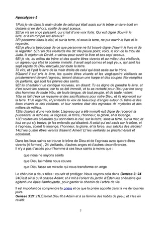 Apocalypse 5

1Puis je vis dans la main droite de celui qui était assis sur le trône un livre écrit en
dedans et en dehors, scellé de sept sceaux.
2Et je vis un ange puissant, qui criait d’une voix forte: Qui est digne d’ouvrir le
livre, et d’en rompre les sceaux?
3Et personne dans le ciel, ni sur la terre, ni sous la terre, ne put ouvrir le livre ni le
regarder.
4Et je pleurai beaucoup de ce que personne ne fut trouvé digne d’ouvrir le livre ni de
le regarder. 5Et l’un des vieillards me dit: Ne pleure point; voici, le lion de la tribu de
Juda, le rejeton de David, a vaincu pour ouvrir le livre et ses sept sceaux.
6Et je vis, au milieu du trône et des quatre êtres vivants et au milieu des vieillards,
un agneau qui était là comme immolé. Il avait sept cornes et sept yeux, qui sont les
sept esprits de Dieu envoyés par toute la terre.
7Il vint, et il prit le livre de la main droite de celui qui était assis sur le trône.
8Quand il eut pris le livre, les quatre êtres vivants et les vingt-quatre vieillards se
prosternèrent devant l’agneau, tenant chacun une harpe et des coupes d’or remplies
de parfums, qui sont les prières des saints.
9Et ils chantaient un cantique nouveau, en disant: Tu es digne de prendre le livre, et
d’en ouvrir les sceaux; car tu as été immolé, et tu as racheté pour Dieu par ton sang
des hommes de toute tribu, de toute langue, de tout peuple, et de toute nation;
10tu as fait d’eux un royaume et des sacrificateurs pour notre Dieu, et ils régneront sur
la terre. 11Je regardai, et j’entendis la voix de beaucoup d’anges autour du trône et des
êtres vivants et des vieillards, et leur nombre était des myriades de myriades et des
milliers de milliers.
12Ils disaient d’une voix forte: L’agneau qui a été immolé est digne de recevoir la
puissance, la richesse, la sagesse, la force, l’honneur, la gloire, et la louange.
13Et toutes les créatures qui sont dans le ciel, sur la terre, sous la terre, sur la mer, et
tout ce qui s’y trouve, je les entendis qui disaient: A celui qui est assis sur le trône, et
à l’agneau, soient la louange, l’honneur, la gloire, et la force, aux siècles des siècles!
14Et les quatre êtres vivants disaient: Amen! Et les vieillards se prosternèrent et
adorèrent.
Dans les lieux saints se trouve le trône de Dieu et de l’agneau avec quatre êtres
vivants (4 formes) , 24 vieillards, d’autres anges et d’autres circonférences.
Il n’y a pas d’accès pour l’homme à ces lieux saints à moins que :
      que nous ne soyons saints
      que Dieu lui même nous couvre
      que Dieu fasse un miracle qui nous transforme en ange

Le chérubin a deux rôles : couvrir et protéger. Nous voyons cela dans Genèse 3: 24
24C’est ainsi qu’il chassa Adam; et il mit à l’orient du jardin d’Éden les chérubins qui
agitent une épée flamboyante, pour garder le chemin de l’arbre de vie.
Il est important de comprendre la prière et ce que la prière apporte dans la vie de tous les
jours.
Genèse 3:21 21L’Éternel Dieu fit à Adam et à sa femme des habits de peau, et il les en
revêtit.


                                              7
 