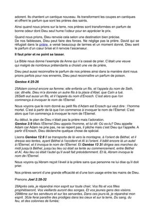 adorent. Ils chantent un cantique nouveau. Ils transforment les coupes en cantiques
et offrent le parfum que sont les prières des saints.
Ainsi quand nous prions sur la terre, nos prières sont transformées en parfum de
bonne odeur dont Dieu seul hume l’odeur pour en apprécier le prix.
Quand nous prions, Dieu renvoie cela selon une destination bien précise.
De nos faiblesses, Dieu peut faire des forces. Ne néglige pas la prière. David qui se
réfugiait dans la prière, a versé beaucoup de larmes et un moment donné, Dieu sent
le parfum d’un cœur brisé et il renvoie l’ascenseur.
Il faut prier et ne point se lasser.

La Bible nous donne l’exemple de Anne qui n’a cessé de prier. C’était une veuve
qui malgré de nombreux prétendants a choisit une vie de prière,
Dieu peut aussi reconnaître le parfum de nos prières ainsi dans la manière dont nous
prions parfois pour nos ennemis, Dieu peut reconnaître un parfum de poison.
Genèse 4:25-26

25Adam connut encore sa femme; elle enfanta un fils, et l’appela du nom de Seth,
car, dit-elle, Dieu m’a donnée un autre fils à la place d’Abel, que Caïn a tué.
26Seth eut aussi un fils, et il l’appela du nom d’Énosch. C’est alors que l’on
commença à invoquer le nom de l’Éternel.
Nous voyons que le nom donné au petit fils d’Adam est Enosch qui veut dire : l’homme
mortel. C’est à partir de là que l’on commence à invoquer le nom de l’Éternel: C’est
alors que l’on commença à invoquer le nom de l’Éternel.
Au début, le plan de Dieu n’était pas la prière mais l’adoration.
Genèse 3:9 Mais l’Éternel Dieu appela l’homme, et lui dit: Où es-tu? Dieu appelle
Adam car Adam ne prie pas, ne se repent pas, il pêche mais c’est Dieu qui l’appelle. A
partir d’Enosch, Dieu déclenche quelque chose de spécial.
Lisons Genèse 12:8 Il se transporta de là vers la montagne, à l’orient de Béthel, et il
dressa ses tentes, ayant Béthel à l’occident et Aï à l’orient. Il bâtit encore là un autel
à l’Éternel, et il invoqua le nom de l’Éternel. Et Genèse 13 3Il dirigea ses marches du
midi jusqu’à Béthel, jusqu’au lieu où était sa tente au commencement, entre Béthel
et Aï, 4au lieu où était l’autel qu’il avait fait précédemment. Et là, Abram invoqua le
nom de l’Éternel.
Nous voyons qu’Abram reçoit l’éveil à la prière sans que personne ne lui dise qu’il doit
prier.

Nos prières seront d’une grande efficacité et d’une bon usage entre les mains de Dieu.

Prenons Joel 2:28-32

28Après cela, je répandrai mon esprit sur toute chair; Vos fils et vos filles
prophétiseront, Vos vieillards auront des songes, Et vos jeunes gens des visions.
29Même sur les serviteurs et sur les servantes, Dans ces jours-là, je répandrai mon
esprit. 30Je ferai paraître des prodiges dans les cieux et sur la terre, Du sang, du
feu, et des colonnes de fumée;
 