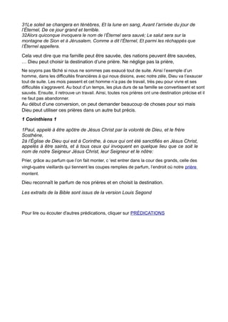 31Le soleil se changera en ténèbres, Et la lune en sang, Avant l’arrivée du jour de
l’Éternel, De ce jour grand et terrible.
32Alors quiconque invoquera le nom de l’Éternel sera sauvé; Le salut sera sur la
montagne de Sion et à Jérusalem, Comme a dit l’Éternel, Et parmi les réchappés que
l’Éternel appellera.

Cela veut dire que ma famille peut être sauvée, des nations peuvent être sauvées,
… Dieu peut choisir la destination d’une prière. Ne néglige pas la prière,
Ne soyons pas fâché si nous ne sommes pas exaucé tout de suite. Ainsi l’exemple d’un
homme, dans les difficultés financières à qui nous disions, avec notre zèle, Dieu va t’exaucer
tout de suite. Les mois passent et cet homme n’a pas de travail, très peu pour vivre et ses
difficultés s’aggravent. Au bout d’un temps, les plus durs de sa famille se convertissent et sont
sauvés. Ensuite, il retrouve un travail. Ainsi, toutes nos prières ont une destination précise et il
ne faut pas abandonner.
Au début d’une conversion, on peut demander beaucoup de choses pour soi mais
Dieu peut utiliser ces prières dans un autre but précis.
1 Corinthiens 1

1Paul, appelé à être apôtre de Jésus Christ par la volonté de Dieu, et le frère
Sosthène,
2à l’Église de Dieu qui est à Corinthe, à ceux qui ont été sanctifiés en Jésus Christ,
appelés à être saints, et à tous ceux qui invoquent en quelque lieu que ce soit le
nom de notre Seigneur Jésus Christ, leur Seigneur et le nôtre:
Prier, grâce au parfum que l’on fait monter, c ‘est entrer dans la cour des grands, celle des
vingt-quatre vieillards qui tiennent les coupes remplies de parfum, l’endroit où notre prière
montent.

Dieu reconnaît le parfum de nos prières et en choisit la destination.

Les extraits de la Bible sont issus de la version Louis Segond



Pour lire ou écouter d'autres prédications, cliquer sur PRÉDICATIONS
 