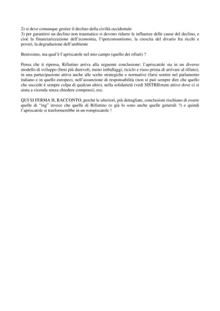 2) si deve comunque gestire il declino della civiltà occidentale
3) per garantirsi un declino non traumatico si devono ridurre le influenze delle cause del declino, e
cioè la finanziarizzazione dell’economia, l’iperconsumismo, la crescita del divario fra ricchi e
poveri, la degradazione dell’ambiente

Benissimo, ma qual’è l’apriscatole nel mio campo (quello dei rifiuti) ?

Pensa che ti ripensa, Rifiutino arriva alla seguente conclusione: l’apriscatole sta in un diverso
modello di sviluppo (beni più durevoli, meno imballaggi, riciclo e riuso prima di arrivare al rifiuto),
in una partecipazione attiva anche alle scelte strategiche e normative (farsi sentire nel parlamento
italiano e in quello europeo), nell’assunzione di responsabilità (non si può sempre dire che quello
che succede è sempre colpa di qualcun altro), nella solidarietà (vedi SISTRIforum attivo dove ci si
aiuta a vicenda senza chiedere compensi), ecc.

QUI SI FERMA IL RACCONTO, perché le ulteriori, più dettagliate, conclusioni rischiano di essere
quelle di “ing” invece che quelle di Rifiutino (o già lo sono anche quelle generali ?) e quindi
l’apriscatole si trasformerebbe in un rompiscatole !
 