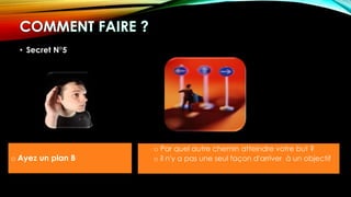 • Secret N°5
o Ayez un plan B
o Par quel autre chemin atteindre votre but ?
o il n'y a pas une seul façon d'arriver à un objectif
 
