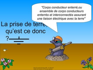 "Corps conducteur enterré,ou
                     ensemble de corps conducteurs
                    enterrés et interconnectés assurant
                    une liaison électrique avec la terre"

La prise de terre,
 qu’est ce donc
 ?



            Stage de sécurité électrique 2001- Aix Marseille.
            Equipe des formateurs de Physique appliquée
 