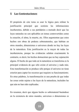 Jairo Alves

5 Las Contestaciones


El propósito de este tema es usar la lógica para refutar la
justificación   principal   que   sostiene    las   informaciones
incoherentes, debido a sus partidarios a menudo decir que las
leyes naturales no son aplicables en temas controvertidos como
la creación, el alma, la muerte, etc. Ellos argumentan que estos
hechos son obras de poderes sobrenaturales, que habitan en
otros mundos, dimensiones o universos donde no hay las leyes
de la naturaleza. Esta justificación es la mayor de todas las
incoherencias, porque las evidencias señalan exactamente lo
contrario, es decir, los hechos demuestran que no hay separación
alguna. El hecho de que todo en la naturaleza se transforma es la
principal evidencia de que sólo existe el universo y nada más.
Esta transformación se produce sólo porque el universo no tiene
exterior para captar los recursos que requiere su funcionamiento.
En otras palabras, la transformación es una prueba de que todas
las cosas están sujetas a las leyes de la naturaleza, incluidos las
que aún no han sido explicadas.


En resumen, decir que alguno hecho es sobrenatural basándose
en la existencia de otros mundos, universos o dimensiones es



                               10
 
