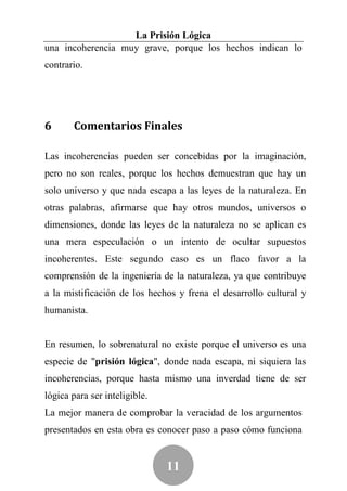 La Prisión Lógica
una incoherencia muy grave, porque los hechos indican lo
contrario.




6      Comentarios Finales

Las incoherencias pueden ser concebidas por la imaginación,
pero no son reales, porque los hechos demuestran que hay un
solo universo y que nada escapa a las leyes de la naturaleza. En
otras palabras, afirmarse que hay otros mundos, universos o
dimensiones, donde las leyes de la naturaleza no se aplican es
una mera especulación o un intento de ocultar supuestos
incoherentes. Este segundo caso es un flaco favor a la
comprensión de la ingeniería de la naturaleza, ya que contribuye
a la mistificación de los hechos y frena el desarrollo cultural y
humanista.


En resumen, lo sobrenatural no existe porque el universo es una
especie de "prisión lógica", donde nada escapa, ni siquiera las
incoherencias, porque hasta mismo una inverdad tiene de ser
lógica para ser inteligible.
La mejor manera de comprobar la veracidad de los argumentos
presentados en esta obra es conocer paso a paso cómo funciona


                               11
 