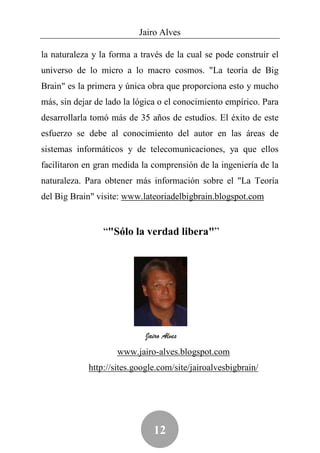 Jairo Alves

la naturaleza y la forma a través de la cual se pode construir el
universo de lo micro a lo macro cosmos. "La teoría de Big
Brain" es la primera y única obra que proporciona esto y mucho
más, sin dejar de lado la lógica o el conocimiento empírico. Para
desarrollarla tomó más de 35 años de estudios. El éxito de este
esfuerzo se debe al conocimiento del autor en las áreas de
sistemas informáticos y de telecomunicaciones, ya que ellos
facilitaron en gran medida la comprensión de la ingeniería de la
naturaleza. Para obtener más información sobre el "La Teoría
del Big Brain" visite: www.lateoriadelbigbrain.blogspot.com


                 “"Sólo la verdad libera"”




                             Jairo Alves
                     www.jairo-alves.blogspot.com
             http://sites.google.com/site/jairoalvesbigbrain/




                               12
 