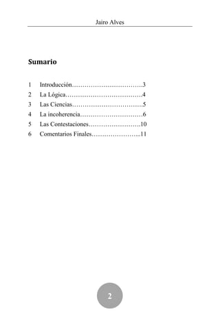 Jairo Alves




Sumario


1   Introducción…………………………….3
2   La Lógica……………………………….4
3   Las Ciencias…………………………….5
4   La incoherencia…………………………6
5   Las Contestaciones…………………….10
6   Comentarios Finales…………………...11




                        2
 