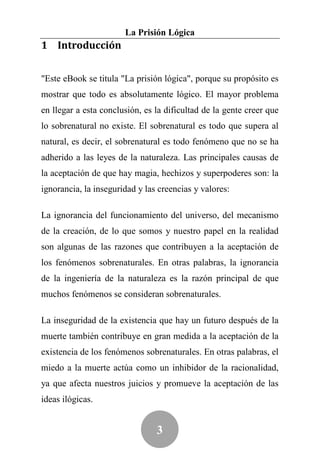 La Prisión Lógica
1 Introducción


"Este eBook se titula "La prisión lógica", porque su propósito es
mostrar que todo es absolutamente lógico. El mayor problema
en llegar a esta conclusión, es la dificultad de la gente creer que
lo sobrenatural no existe. El sobrenatural es todo que supera al
natural, es decir, el sobrenatural es todo fenómeno que no se ha
adherido a las leyes de la naturaleza. Las principales causas de
la aceptación de que hay magia, hechizos y superpoderes son: la
ignorancia, la inseguridad y las creencias y valores:

La ignorancia del funcionamiento del universo, del mecanismo
de la creación, de lo que somos y nuestro papel en la realidad
son algunas de las razones que contribuyen a la aceptación de
los fenómenos sobrenaturales. En otras palabras, la ignorancia
de la ingeniería de la naturaleza es la razón principal de que
muchos fenómenos se consideran sobrenaturales.

La inseguridad de la existencia que hay un futuro después de la
muerte también contribuye en gran medida a la aceptación de la
existencia de los fenómenos sobrenaturales. En otras palabras, el
miedo a la muerte actúa como un inhibidor de la racionalidad,
ya que afecta nuestros juicios y promueve la aceptación de las
ideas ilógicas.


                                3
 