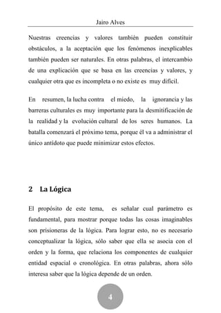 Jairo Alves

Nuestras creencias y valores también pueden constituir
obstáculos, a la aceptación que los fenómenos inexplicables
también pueden ser naturales. En otras palabras, el intercambio
de una explicación que se basa en las creencias y valores, y
cualquier otra que es incompleta o no existe es muy difícil.

En   resumen, la lucha contra   el miedo,   la      ignorancia y las
barreras culturales es muy importante para la desmitificación de
la realidad y la evolución cultural de los seres humanos. La
batalla comenzará el próximo tema, porque él va a administrar el
único antídoto que puede minimizar estos efectos.




2 La Lógica

El propósito de este tema,       es señalar cual parámetro es
fundamental, para mostrar porque todas las cosas imaginables
son prisioneras de la lógica. Para lograr esto, no es necesario
conceptualizar la lógica, sólo saber que ella se asocia con el
orden y la forma, que relaciona los componentes de cualquier
entidad espacial o cronológica. En otras palabras, ahora sólo
interesa saber que la lógica depende de un orden.


                                4
 