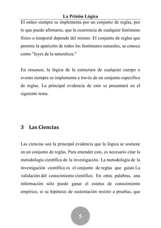La Prisión Lógica
El orden siempre se implementa por un conjunto de reglas, por
lo que puede afirmarse, que la ocurrencia de cualquier fenómeno
físico o temporal depende del mismo. El conjunto de reglas que
permite la aparición de todos los fenómenos naturales, se conoce
como "leyes de la naturaleza."


En resumen, la lógica de la estructura de cualquier cuerpo o
evento siempre se implementa a través de un conjunto específico
de reglas. La principal evidencia de esto se presentará en el
siguiente tema.




3 Las Ciencias


Las ciencias son la principal evidencia que la lógica se sostiene
en un conjunto de reglas. Para entender esto, es necesario citar la
metodología científica de la investigación. La metodología de la
investigación científica es el conjunto de reglas que guían La
validación del conocimiento científico. En otras palabras, una
información sólo puede ganar el estatus de conocimiento
empírico, si su hipótesis de sustentación resistir a pruebas, que




                                 5
 